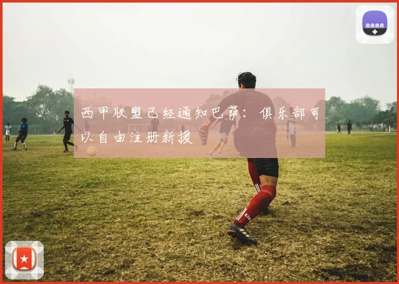 西甲联盟已经通知巴萨：俱乐部可以自由注册新援