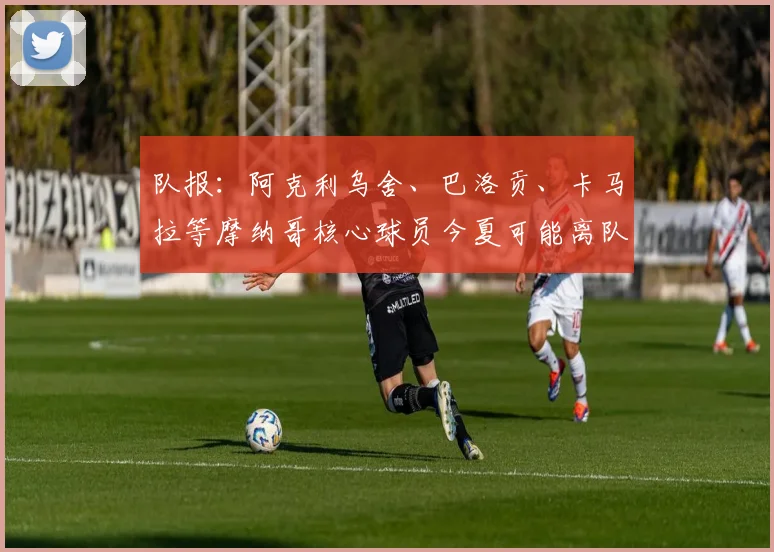队报：阿克利乌舍、巴洛贡、卡马拉等摩纳哥核心球员今夏可能离队